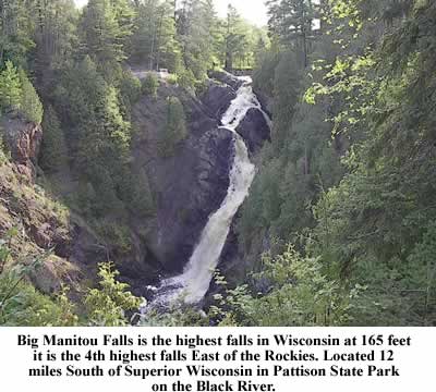 Big Manitou Falls is the highest falls in Wisconsin at 165 feet it is the 4th highest falls East of the Rockies. Located 12 miles South of Superior Wisconsin in Pattison State Park on the Black River. 